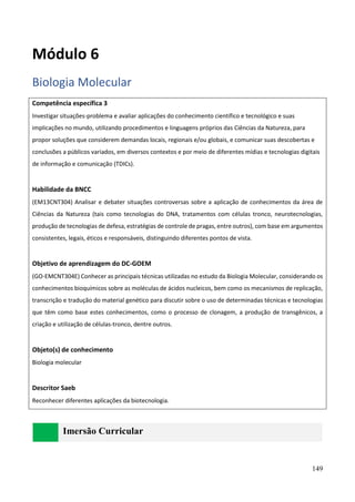 149
Módulo 6
Biologia Molecular
Competência específica 3
Investigar situações-problema e avaliar aplicações do conhecimento científico e tecnológico e suas
implicações no mundo, utilizando procedimentos e linguagens próprios das Ciências da Natureza, para
propor soluções que considerem demandas locais, regionais e/ou globais, e comunicar suas descobertas e
conclusões a públicos variados, em diversos contextos e por meio de diferentes mídias e tecnologias digitais
de informação e comunicação (TDICs).
Habilidade da BNCC
(EM13CNT304) Analisar e debater situações controversas sobre a aplicação de conhecimentos da área de
Ciências da Natureza (tais como tecnologias do DNA, tratamentos com células tronco, neurotecnologias,
produção de tecnologias de defesa, estratégias de controle de pragas, entre outros), com base em argumentos
consistentes, legais, éticos e responsáveis, distinguindo diferentes pontos de vista.
Objetivo de aprendizagem do DC-GOEM
(GO-EMCNT304E) Conhecer as principais técnicas utilizadas no estudo da Biologia Molecular, considerando os
conhecimentos bioquímicos sobre as moléculas de ácidos nucleicos, bem como os mecanismos de replicação,
transcrição e tradução do material genético para discutir sobre o uso de determinadas técnicas e tecnologias
que têm como base estes conhecimentos, como o processo de clonagem, a produção de transgênicos, a
criação e utilização de células-tronco, dentre outros.
Objeto(s) de conhecimento
Biologia molecular
Descritor Saeb
Reconhecer diferentes aplicações da biotecnologia.
Imersão Curricular
 