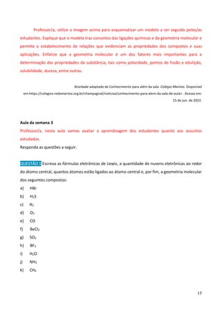 15
Professor/a, utilize a imagem acima para esquematizar um modelo a ser seguido pelos/as
estudantes. Explique que o modelo traz conceitos das ligações químicas e da geometria molecular e
permite o estabelecimento de relações que evidenciam as propriedades dos compostos e suas
aplicações. Enfatize que a geometria molecular é um dos fatores mais importantes para a
determinação das propriedades da substância, tais como polaridade, pontos de fusão e ebulição,
solubilidade, dureza, entre outras.
Atividade adaptada de Conhecimento para além da sala. Colégio Marista. Disponível
em:https://colegios.redemarista.org.br/champagnat/noticias/conhecimento-para-alem-da-sala-de-aula> . Acesso em:
15 de jun. de 2022.
Aula da semana 3
Professor/a, nesta aula vamos avaliar a aprendizagem dos estudantes quanto aos assuntos
estudados.
Responda as questões a seguir.
QUESTÃO 1 Escreva as fórmulas eletrônicas de Lewis, a quantidade de nuvens eletrônicas ao redor
do átomo central, quantos átomos estão ligados ao átomo central e, por fim, a geometria molecular
dos seguintes compostos:
a) HBr
b) H2S
c) H2
d) O2
e) CO
f) BeCl2
g) SO2
h) BF3
i) H2O
j) NH3
k) CH4
 