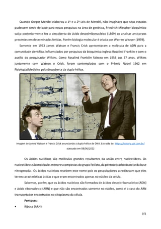 151
Quando Gregor Mendel elaborou a 1ª e a 2ª Leis de Mendel, não imaginava que seus estudos
pudessem servir de base para novas pesquisas na área de genética, Friedrich Miescher bioquímico
suíço posteriormente fez a descoberta do ácido desoxirribonucleico (1869) ao analisar anticorpos
presentes em determinadas feridas. Porém biologia molecular é criada por Warren Weaver (1939).
Somente em 1953 James Watson e Francis Crick apresentaram a molécula de ADN para a
comunidade científica, influenciados por pesquisas da bioquímica inglesa Rosalind Franklin e com o
auxílio do pesquisador Wilkins. Como Rosalind Frankilin faleceu em 1958 aos 37 anos, Wilkins
juntamente com Watson e Crick, foram contemplados com o Prêmio Nobel 1962 em
Fisiologia/Medicina pela descoberta da dupla-hélice.
Imagem de James Watson e Francis Crick anunciando a dupla-hélice de DNA. Extraída de: https://history.uol.com.br/
acessado em 08/06/2022
Os ácidos nucléicos são moléculas grandes resultantes da união entre nucleotídeos. Os
nucleotídeos são moléculas menores compostas do grupo fosfato, da pentose (carboidrato) e da base
nitrogenada. Os ácidos nucleicos recebem este nome pois os pesquisadores acreditavam que eles
terem características ácidas e que eram encontrados apenas no núcleo da célula.
Sabemos, porém, que os ácidos nucleicos são formados de ácidos desoxirribonucleico (ADN)
e ácido ribonucleico (ARN) e que não são encontrados somente no núcleo, como é o caso do ARN
transportador encontrados no citoplasma da célula.
Pentoses:
• Ribose (ARN)
 