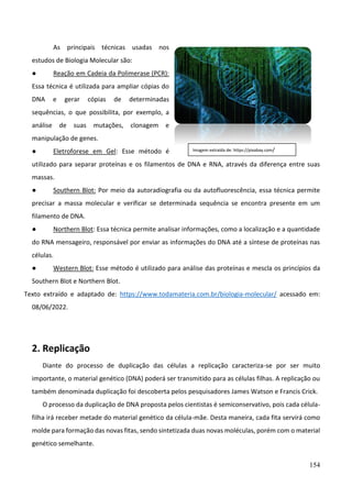 154
As principais técnicas usadas nos
estudos de Biologia Molecular são:
● Reação em Cadeia da Polimerase (PCR):
Essa técnica é utilizada para ampliar cópias do
DNA e gerar cópias de determinadas
sequências, o que possibilita, por exemplo, a
análise de suas mutações, clonagem e
manipulação de genes.
● Eletroforese em Gel: Esse método é
utilizado para separar proteínas e os filamentos de DNA e RNA, através da diferença entre suas
massas.
● Southern Blot: Por meio da autoradiografia ou da autofluorescência, essa técnica permite
precisar a massa molecular e verificar se determinada sequência se encontra presente em um
filamento de DNA.
● Northern Blot: Essa técnica permite analisar informações, como a localização e a quantidade
do RNA mensageiro, responsável por enviar as informações do DNA até a síntese de proteínas nas
células.
● Western Blot: Esse método é utilizado para análise das proteínas e mescla os princípios da
Southern Blot e Northern Blot.
Texto extraído e adaptado de: https://www.todamateria.com.br/biologia-molecular/ acessado em:
08/06/2022.
2. Replicação
Diante do processo de duplicação das células a replicação caracteriza-se por ser muito
importante, o material genético (DNA) poderá ser transmitido para as células filhas. A replicação ou
também denominada duplicação foi descoberta pelos pesquisadores James Watson e Francis Crick.
O processo da duplicação de DNA proposta pelos cientistas é semiconservativo, pois cada célula-
filha irá receber metade do material genético da célula-mãe. Desta maneira, cada fita servirá como
molde para formação das novas fitas, sendo sintetizada duas novas moléculas, porém com o material
genético semelhante.
Imagem extraída de: https://pixabay.com/
 