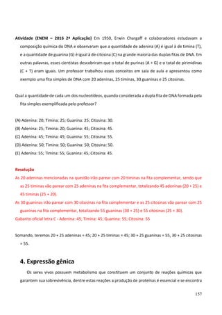 157
Atividade (ENEM – 2016 2ª Aplicação) Em 1950, Erwin Chargaff e colaboradores estudavam a
composição química do DNA e observaram que a quantidade de adenina (A) é igual à de timina (T),
e a quantidade de guanina (G) é igual à de citosina (C) na grande maioria das duplas fitas de DNA. Em
outras palavras, esses cientistas descobriram que o total de purinas (A + G) e o total de pirimidinas
(C + T) eram iguais. Um professor trabalhou esses conceitos em sala de aula e apresentou como
exemplo uma fita simples de DNA com 20 adeninas, 25 timinas, 30 guaninas e 25 citosinas.
Qual a quantidade de cada um dos nucleotídeos, quando considerada a dupla fita de DNA formada pela
fita simples exemplificada pelo professor?
(A) Adenina: 20; Timina: 25; Guanina: 25; Citosina: 30.
(B) Adenina: 25; Timina: 20; Guanina: 45; Citosina: 45.
(C) Adenina: 45; Timina: 45; Guanina: 55; Citosina: 55.
(D) Adenina: 50; Timina: 50; Guanina: 50; Citosina: 50.
(E) Adenina: 55; Timina: 55; Guanina: 45; Citosina: 45.
Resolução
As 20 adeninas mencionadas na questão irão parear com 20 timinas na fita complementar, sendo que
as 25 timinas vão parear com 25 adeninas na fita complementar, totalizando 45 adeninas (20 + 25) e
45 timinas (25 + 20).
As 30 guaninas irão parear com 30 citosinas na fita complementar e as 25 citosinas vão parear com 25
guaninas na fita complementar, totalizando 55 guaninas (30 + 25) e 55 citosinas (25 + 30).
Gabarito oficial letra C - Adenina: 45; Timina: 45; Guanina: 55; Citosina: 55
Somando, teremos 20 + 25 adeninas = 45; 20 + 25 timinas = 45; 30 + 25 guaninas = 55, 30 + 25 citosinas
= 55.
4. Expressão gênica
Os seres vivos possuem metabolismo que constituem um conjunto de reações químicas que
garantem sua sobrevivência, dentre estas reações a produção de proteínas é essencial e se encontra
 