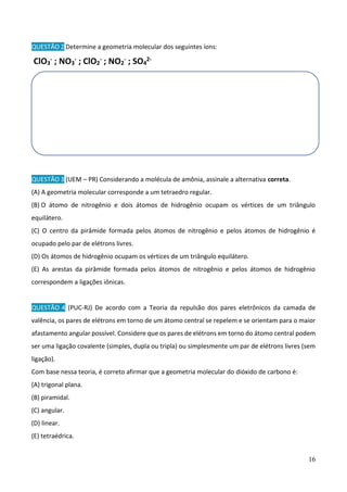 16
QUESTÃO 2 Determine a geometria molecular dos seguintes íons:
ClO3
- ; NO3
- ; ClO2
- ; NO2
- ; SO4
2-
QUESTÃO 3 (UEM – PR) Considerando a molécula de amônia, assinale a alternativa correta.
(A) A geometria molecular corresponde a um tetraedro regular.
(B) O átomo de nitrogênio e dois átomos de hidrogênio ocupam os vértices de um triângulo
equilátero.
(C) O centro da pirâmide formada pelos átomos de nitrogênio e pelos átomos de hidrogênio é
ocupado pelo par de elétrons livres.
(D) Os átomos de hidrogênio ocupam os vértices de um triângulo equilátero.
(E) As arestas da pirâmide formada pelos átomos de nitrogênio e pelos átomos de hidrogênio
correspondem a ligações iônicas.
QUESTÃO 4 (PUC-RJ) De acordo com a Teoria da repulsão dos pares eletrônicos da camada de
valência, os pares de elétrons em torno de um átomo central se repelem e se orientam para o maior
afastamento angular possível. Considere que os pares de elétrons em torno do átomo central podem
ser uma ligação covalente (simples, dupla ou tripla) ou simplesmente um par de elétrons livres (sem
ligação).
Com base nessa teoria, é correto afirmar que a geometria molecular do dióxido de carbono é:
(A) trigonal plana.
(B) piramidal.
(C) angular.
(D) linear.
(E) tetraédrica.
 
