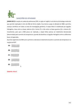 162
SUGESTÃO DE ATIVIDADE
(ENEM 2017) A reação em cadeia da polimerase (PCR, na sigla em inglês) é uma técnica de biologia molecular
que permite replicação in vitro do DNA de forma rápida. Essa técnica surgiu na década de 1980 e permitiu
avanços científicos em todas as áreas de investigação genômica. A dupla hélice é estabilizada por ligações
hidrogênio, duas entre as bases adenina (A) e timina (T) e três entre as bases guanina (G) e citosina (C).
Inicialmente, para que o DNA possa ser replicado, a dupla hélice precisa ser totalmente desnaturada
(desenrolada) pelo aumento da temperatura, quando são desfeitas as ligações hidrogênio entre as diferentes
bases nitrogenadas.
Qual dos segmentos de DNA será o primeiro a desnaturar totalmente durante o aumento da temperatura na
reação de PCR?
b
Gabarito: letra C
 