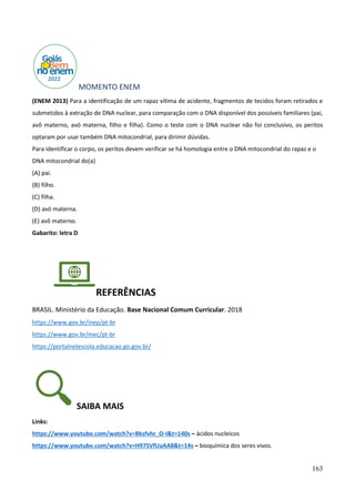 163
MOMENTO ENEM
(ENEM 2013) Para a identificação de um rapaz vítima de acidente, fragmentos de tecidos foram retirados e
submetidos à extração de DNA nuclear, para comparação com o DNA disponível dos possíveis familiares (pai,
avô materno, avó materna, filho e filha). Como o teste com o DNA nuclear não foi conclusivo, os peritos
optaram por usar também DNA mitocondrial, para dirimir dúvidas.
Para identificar o corpo, os peritos devem verificar se há homologia entre o DNA mitocondrial do rapaz e o
DNA mitocondrial do(a)
(A) pai.
(B) filho.
(C) filha.
(D) avó materna.
(E) avô materno.
Gabarito: letra D
REFERÊNCIAS
BRASIL. Ministério da Educação. Base Nacional Comum Curricular. 2018
https://www.gov.br/inep/pt-br
https://www.gov.br/mec/pt-br
https://portalnetescola.educacao.go.gov.br/
SAIBA MAIS
Links:
https://www.youtube.com/watch?v=Bksfvhr_O-I&t=140s – ácidos nucleicos
https://www.youtube.com/watch?v=H97SVfUaAA8&t=14s – bioquímica dos seres vivos.
 