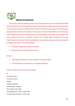 164
MÍDIAS INTEGRADAS
Professor/a, a partir de paródias e músicas o/a estudante poderá associar o conteúdo ministrado
pelo/a professor de uma forma lúdica e divertida. Solicite aos/às estudantes que construam paródias
com as músicas presentes no cotidiano escolar. Utilize a paródia descrita a seguir como exemplo para
realização desta atividade. Os resultados indicaram que a construção de paródias musicais favorece
a participação dos alunos em atividades que visam à aprendizagem, sendo esse recurso visto por eles
como alternativa para que se aprendam conceitos do conteúdo dado. Consideramos que este
trabalho possa ser replicado e abrir possibilidades de novas criações e pesquisas sobre o emprego de
estratégias alternativas no ensino de Biologia.
• Formação de duplas para realizar a atividade;
• Discussão sobre o conteúdo entre os alunos;
Aluno/a;
• Elaboração da paródia ou músicas, baseado no conteúdo dado;
• Discussão sobre o conteúdo com seus colegas e professor;
Possível exemplo como resultado da atividade;
E
Eu preciso A com T
Eu preciso C com G
Ligação
Eu preciso aprender
Para não passar vergonha
Que sua fita me deu onde
Eu aprendendo no “aulão” me deu onde
Eu aprendendo “terceirão” me deu onda
 