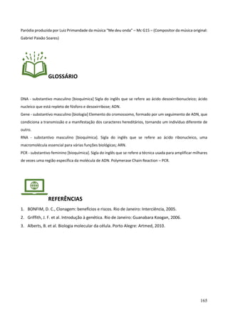 165
Paródia produzida por Luiz Primandade da música “Me deu onda” – Mc G15 – (Compositor da música original:
Gabriel Paixão Soares)
GLOSSÁRIO
DNA - substantivo masculino [bioquímica] Sigla do inglês que se refere ao ácido desoxirribonucleico; ácido
nucleico que está repleto de fósforo e desoxirribose; ADN.
Gene - substantivo masculino [biologia] Elemento do cromossomo, formado por um seguimento de ADN, que
condiciona a transmissão e a manifestação dos caracteres hereditários, tornando um indivíduo diferente de
outro.
RNA - substantivo masculino [bioquímica]. Sigla do inglês que se refere ao ácido ribonucleico, uma
macromolécula essencial para várias funções biológicas; ARN.
PCR - substantivo feminino [bioquímica]. Sigla do inglês que se refere a técnica usada para amplificar milhares
de vezes uma região específica da molécula de ADN. Polymerase Chain Reaction – PCR.
REFERÊNCIAS
1. BONFIM, D. C., Clonagem: benefícios e riscos. Rio de Janeiro: Interciência, 2005.
2. Griffith, J. F. et al. Introdução à genética. Rio de Janeiro: Guanabara Koogan, 2006.
3. Alberts, B. et al. Biologia molecular da célula. Porto Alegre: Artmed, 2010.
 