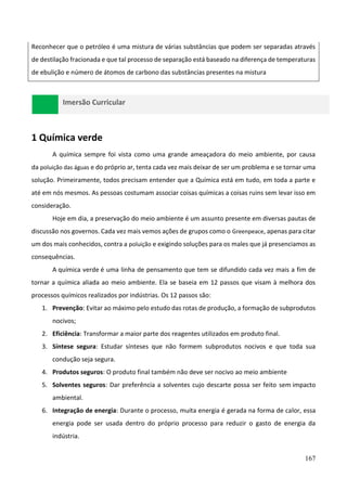167
Reconhecer que o petróleo é uma mistura de várias substâncias que podem ser separadas através
de destilação fracionada e que tal processo de separação está baseado na diferença de temperaturas
de ebulição e número de átomos de carbono das substâncias presentes na mistura
Imersão Curricular
1 Química verde
A química sempre foi vista como uma grande ameaçadora do meio ambiente, por causa
da poluição das águas e do próprio ar, tenta cada vez mais deixar de ser um problema e se tornar uma
solução. Primeiramente, todos precisam entender que a Química está em tudo, em toda a parte e
até em nós mesmos. As pessoas costumam associar coisas químicas a coisas ruins sem levar isso em
consideração.
Hoje em dia, a preservação do meio ambiente é um assunto presente em diversas pautas de
discussão nos governos. Cada vez mais vemos ações de grupos como o Greenpeace, apenas para citar
um dos mais conhecidos, contra a poluição e exigindo soluções para os males que já presenciamos as
consequências.
A química verde é uma linha de pensamento que tem se difundido cada vez mais a fim de
tornar a química aliada ao meio ambiente. Ela se baseia em 12 passos que visam à melhora dos
processos químicos realizados por indústrias. Os 12 passos são:
1. Prevenção: Evitar ao máximo pelo estudo das rotas de produção, a formação de subprodutos
nocivos;
2. Eficiência: Transformar a maior parte dos reagentes utilizados em produto final.
3. Síntese segura: Estudar sínteses que não formem subprodutos nocivos e que toda sua
condução seja segura.
4. Produtos seguros: O produto final também não deve ser nocivo ao meio ambiente
5. Solventes seguros: Dar preferência a solventes cujo descarte possa ser feito sem impacto
ambiental.
6. Integração de energia: Durante o processo, muita energia é gerada na forma de calor, essa
energia pode ser usada dentro do próprio processo para reduzir o gasto de energia da
indústria.
 