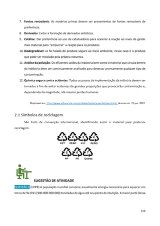 168
7. Fontes renováveis: As matérias primas devem ser provenientes de fontes renováveis de
preferência.
8. Derivados: Evitar a formação de derivados sintéticos.
9. Catálise: Dar preferência ao uso de catalisadores para acelerar à reação ao invés de gastar
mais material para “empurrar” a reação para os produtos
10. Biodegradável: Já foi falado do produto seguro ao meio ambiente, nesse caso é o produto
que pode ser reciclado pela própria natureza.
11. Análise da poluição: Os efluentes saídos da indústria bem como o material que circula dentro
da indústria deve ser continuamente analisado para detectar prontamente qualquer tipo de
contaminação.
12. Química segura contra acidentes: Todos os passos da implementação da indústria devem ser
tomados a fim de evitar acidentes de grandes proporções que provocarão contaminação e,
dependendo da magnitude, até mesmo perdas humanas.
Disponível em : ttps://www.infoescola.com/ecologia/quimica-verde/exercicios/ Acesso em: 15 jun. 2022.
2.1 Símbolos de reciclagem
São fruto de convenção internacional, identificando assim o material para posterior
reciclagem.
SUGESTÃO DE ATIVIDADE
QUESTÃO 1 (UFPR) A população mundial consome anualmente energia necessária para aquecer em
torno de 9x1011 (900.000.000.000) toneladas de água até seu ponto de ebulição. A maior parte dessa
 