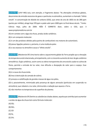 170
QUESTÃO 5 (UFJF MG) Leia, com atenção, o fragmento abaixo: “As alterações climáticas globais,
decorrentes da emissão excessiva de gases e partículas na atmosfera, aumentam o chamado “efeito
estufa”. A concentração de dióxido de carbono (CO2), que antes do ano de 1850 era de 280 ppm
(partes por milhão), atinge hoje 370 ppm e pode subir para 1000 ppm no final desse século. ” Fonte:
Ciência Hoje, julho de 2004. NÃO É CORRETO dizer, sobre o CO2, que: 3
www.projetomedicina.com.br
(A) em contato com a água da chuva, produz ácido carbônico.
(B) é um composto molecular.
(C) é um dos produtos obtidos pela queima de combustíveis nos motores de automóveis.
(D) possui ligações polares e, portanto, é uma molécula polar.
(E) o seu excesso na atmosfera causa o “efeito estufa”.
QUESTÃO 6 (Mackenzie SP) Uma teoria sobre o aquecimento global da Terra propõe que a elevação
da temperatura está relacionada, principalmente, com o crescente aumento do teor de gás carbônico
atmosférico. O gás carbônico, assim como os vidros transparentes de uma estufa usada no cultivo de
flores, permite a entrada de luz solar, mas dificulta a dissipação do calor para o espaço. Esse
comportamento:
(A) é a causa da chuva ácida.
(B) leva à destruição da camada de ozônio.
(C) provoca a solidificação de grandes massas de água nos pólos.
(D) é, possivelmente, minimizado pela presença de alguns aerossóis (partículas em suspensão na
atmosfera), que rebatem a luz solar, diminuindo a radiação que aquece a Terra.
(E) não interfere na temperatura da superfície do planeta.
QUESTÃO7 (Mackenzie SP) Dentre as substâncias citadas abaixo, aquela que contribui para aumentar
a acidez da água da chuva tem como fórmula molecular:
(A) SO2
(B) NH3
(C) CO
(D) N2
(E) CH4
 