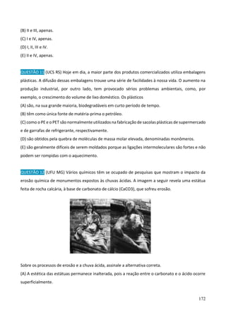 172
(B) II e III, apenas.
(C) I e IV, apenas.
(D) I, II, III e IV.
(E) II e IV, apenas.
QUESTÃO 11 (UCS RS) Hoje em dia, a maior parte dos produtos comercializados utiliza embalagens
plásticas. A difusão dessas embalagens trouxe uma série de facilidades à nossa vida. O aumento na
produção industrial, por outro lado, tem provocado sérios problemas ambientais, como, por
exemplo, o crescimento do volume de lixo doméstico. Os plásticos
(A) são, na sua grande maioria, biodegradáveis em curto período de tempo.
(B) têm como única fonte de matéria-prima o petróleo.
(C) como o PE e o PET são normalmente utilizados na fabricação de sacolas plásticas de supermercado
e de garrafas de refrigerante, respectivamente.
(D) são obtidos pela quebra de moléculas de massa molar elevada, denominadas monômeros.
(E) são geralmente difíceis de serem moldados porque as ligações intermoleculares são fortes e não
podem ser rompidas com o aquecimento.
QUESTÃO 12 (UFU MG) Vários químicos têm se ocupado de pesquisas que mostram o impacto da
erosão química de monumentos expostos às chuvas ácidas. A imagem a seguir revela uma estátua
feita de rocha calcária, à base de carbonato de cálcio (CaCO3), que sofreu erosão.
Sobre os processos de erosão e a chuva ácida, assinale a alternativa correta.
(A) A estética das estátuas permanece inalterada, pois a reação entre o carbonato e o ácido ocorre
superficialmente.
 