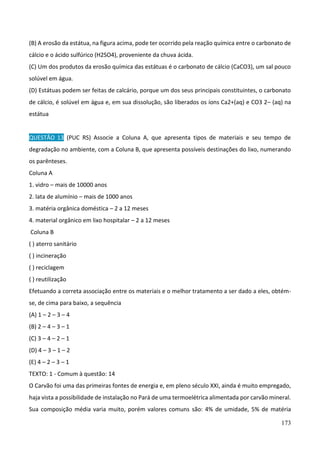 173
(B) A erosão da estátua, na figura acima, pode ter ocorrido pela reação química entre o carbonato de
cálcio e o ácido sulfúrico (H2SO4), proveniente da chuva ácida.
(C) Um dos produtos da erosão química das estátuas é o carbonato de cálcio (CaCO3), um sal pouco
solúvel em água.
(D) Estátuas podem ser feitas de calcário, porque um dos seus principais constituintes, o carbonato
de cálcio, é solúvel em água e, em sua dissolução, são liberados os íons Ca2+(aq) e CO3 2– (aq) na
estátua
QUESTÃO 13 (PUC RS) Associe a Coluna A, que apresenta tipos de materiais e seu tempo de
degradação no ambiente, com a Coluna B, que apresenta possíveis destinações do lixo, numerando
os parênteses.
Coluna A
1. vidro – mais de 10000 anos
2. lata de alumínio – mais de 1000 anos
3. matéria orgânica doméstica – 2 a 12 meses
4. material orgânico em lixo hospitalar – 2 a 12 meses
Coluna B
( ) aterro sanitário
( ) incineração
( ) reciclagem
( ) reutilização
Efetuando a correta associação entre os materiais e o melhor tratamento a ser dado a eles, obtém-
se, de cima para baixo, a sequência
(A) 1 – 2 – 3 – 4
(B) 2 – 4 – 3 – 1
(C) 3 – 4 – 2 – 1
(D) 4 – 3 – 1 – 2
(E) 4 – 2 – 3 – 1
TEXTO: 1 - Comum à questão: 14
O Carvão foi uma das primeiras fontes de energia e, em pleno século XXI, ainda é muito empregado,
haja vista a possibilidade de instalação no Pará de uma termoelétrica alimentada por carvão mineral.
Sua composição média varia muito, porém valores comuns são: 4% de umidade, 5% de matéria
 