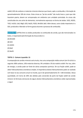 174
volátil, 81% de carbono e materiais minerais diversos que levam, após a combustão, à formação de
aproximadamente 10% de cinzas. Estas cinzas ou “pó do carvão” são muito leves e, para que não
levantem poeira, devem ser armazenadas em ambiente com umidade controlada. As cinzas são
constituídas de uma série de elementos, normalmente expressos na forma de óxidos: SiO2, Al2O3,
TiO2, Fe2O3, CaO, MgO, K2O, Na2O, P2O5, Mn3O4, BaO. Além desses, outro óxido importante é o
SO3, produzido e liberado na forma gasosa durante o processo de combustão.
QUESTÃO 14 (UFPA) Entre os óxidos produzidos na combustão do carvão, que são mencionados no
texto, o responsável pela formação da chuva ácida é o
(A) Mn3O4
(B) SO3
(C) Al2O3
(D) BaO
(E) Na2O
TEXTO: 2 - Comum à questão: 15
A composição de carvões minerais varia muito, mas uma composição média comum (em % m/m) é a
seguinte: 80% carbono, 10% materiais diversos, 4% umidade e 5% de matéria volátil. Por isso, além
de energia, o carvão pode ser fonte de vários compostos químicos. De sua fração volátil, pode-se
obter hidrocarbonetos aromáticos simples. A importância destes hidrocarbonetos pode ser avaliada
com base no seu consumo anual no mundo, que é de aproximadamente 25 × 106 toneladas. Dessa
quantidade, em torno de 20% são obtidos pela conversão de parte da fração volátil do carvão
mineral. As fórmulas estruturais de alguns destes hidrocarbonetos aromáticos estão representadas
a seguir
 