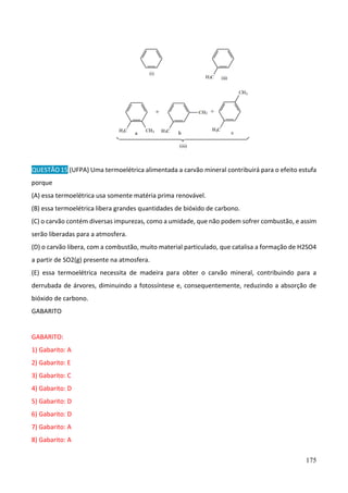 175
QUESTÃO 15 (UFPA) Uma termoelétrica alimentada a carvão mineral contribuirá para o efeito estufa
porque
(A) essa termoelétrica usa somente matéria prima renovável.
(B) essa termoelétrica libera grandes quantidades de bióxido de carbono.
(C) o carvão contém diversas impurezas, como a umidade, que não podem sofrer combustão, e assim
serão liberadas para a atmosfera.
(D) o carvão libera, com a combustão, muito material particulado, que catalisa a formação de H2SO4
a partir de SO2(g) presente na atmosfera.
(E) essa termoelétrica necessita de madeira para obter o carvão mineral, contribuindo para a
derrubada de árvores, diminuindo a fotossíntese e, consequentemente, reduzindo a absorção de
bióxido de carbono.
GABARITO
GABARITO:
1) Gabarito: A
2) Gabarito: E
3) Gabarito: C
4) Gabarito: D
5) Gabarito: D
6) Gabarito: D
7) Gabarito: A
8) Gabarito: A
 