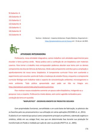 176
9) Gabarito: A
10) Gabarito: D
11) Gabarito: C
12) Gabarito: B
13) Gabarito: C
14) Gabarito: B
15) Gabarito: B
Química – Ambiental – Impactos Ambientais. Projeto Medicina. Disponível em :
https://projetomedicina.com.br/.Acesso em : 15 de jun. de 2022.
ATIVIDADE INTEGRADORA
Professor/a, nessa atividade integradora, vamos trabalhar com atividade experimental para
elucidar o tema química verde. Nossa prática será a confecção de um bioplástico com materiais
caseiros. Para tornar o trabalho mais enriquecedor podemos abordar esse tema com os demais
componentes da área da Ciências da Natureza. Onde cada componente contribui para a ampliação e
aprofundamento do nosso tema: bioplástico. A componente curricular Física vem auxiliando o
experimento com assuntos: ponto de fusão e mudanças de estados físicos; enquanto o componente
curricular Biologia vem trabalhar toda o aspecto de conscientização ambiental, microorganismo e
meio ambiente. Toda prática apresentada aqui pode ser lida na íntegra em:
https://periodicos2.uesb.br/index.php/recuesb/issue/archive.
Para motivar nossos estudantes comente um pouco sobre bioplástico, instigando-os a
pesquisar mais a respeito. Professor/a o texto abaixo, vem como sugestão norteadora para
condução do tema em questão.
“BIOPLÁSTICO” - DESENVOLVIMENTO DE PRODUTOS SEGUROS
Com propriedades funcionais, versatilidade e um custo baixo de fabricação, os plásticos são
os favoritos pelo seu processamento e sua utilização em várias aplicações (FECHINE et. al., 2011).
O plástico é um material que possui como componente principal um polímero, sobretudo orgânico e
sintético, sólido em seu estágio final, mas que em determinada fase durante sua produção foi
transformado em fluído e moldado por ação de calor ou pressão (PIATTI et. al., 2005).
 