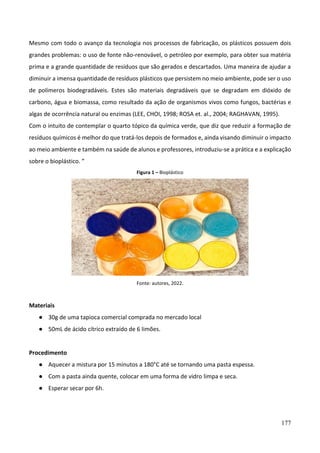 177
Mesmo com todo o avanço da tecnologia nos processos de fabricação, os plásticos possuem dois
grandes problemas: o uso de fonte não-renovável, o petróleo por exemplo, para obter sua matéria
prima e a grande quantidade de resíduos que são gerados e descartados. Uma maneira de ajudar a
diminuir a imensa quantidade de resíduos plásticos que persistem no meio ambiente, pode ser o uso
de polímeros biodegradáveis. Estes são materiais degradáveis que se degradam em dióxido de
carbono, água e biomassa, como resultado da ação de organismos vivos como fungos, bactérias e
algas de ocorrência natural ou enzimas (LEE, CHOI, 1998; ROSA et. al., 2004; RAGHAVAN, 1995).
Com o intuito de contemplar o quarto tópico da química verde, que diz que reduzir a formação de
resíduos químicos é melhor do que tratá-los depois de formados e, ainda visando diminuir o impacto
ao meio ambiente e também na saúde de alunos e professores, introduziu-se a prática e a explicação
sobre o bioplástico. ”
Figura 1 – Bioplástico
Fonte: autores, 2022.
Materiais
● 30g de uma tapioca comercial comprada no mercado local
● 50mL de ácido cítrico extraído de 6 limões.
Procedimento
● Aquecer a mistura por 15 minutos a 180°C até se tornando uma pasta espessa.
● Com a pasta ainda quente, colocar em uma forma de vidro limpa e seca.
● Esperar secar por 6h.
 