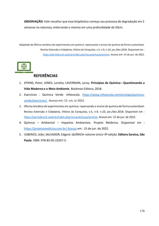 178
OBSERVAÇÃO: Vale ressaltar que esse bioplástico começa seu processo de degradação em 2
semanas na natureza, enterrando o mesmo em uma profundidade de 50cm.
Adaptado de Oficina temática de experimentos em química: repensando o ensino de química de forma sustentável.
Revista Extensão e Cidadania, Vitória da Conquista, v.5, n.9, n.10, jan./dez.2018. Disponível em :
https://periodicos2.uesb.br/index.php/recuesb/issue/archive. Acesso em: 15 de jun. de 2022.
REFERÊNCIAS
1. ATKINS, Peter; JONES, Loretta; LAVERMAN, Leroy. Princípios de Química-: Questionando a
Vida Moderna e o Meio Ambiente. Bookman Editora, 2018.
2. Exercícios - Química Verde. Infoescola. https://www.infoescola.com/ecologia/quimica-
verde/exercicios/ . Acesso em: 15 JUN. DE 2022.
3. Oficina temática de experimentos em química: repensando o ensino de química de forma sustentável.
Revista Extensão e Cidadania, Vitória da Conquista, v.5, n.9, n.10, jan./dez.2018. Disponível em :
https://periodicos2.uesb.br/index.php/recuesb/issue/archive. Acesso em: 15 de jun. de 2022.
4. Química – Ambiental – Impactos Ambientais. Projeto Medicina. Disponível em :
https://projetomedicina.com.br/.Acesso em : 15 de jun. de 2022.
5. USBERCO, João; SALVADOR, Edgard. QUÍMICA–volume único–9ª edição. Editora Saraiva, São
Paulo. ISBN: 978-85-02-21057-5.
 