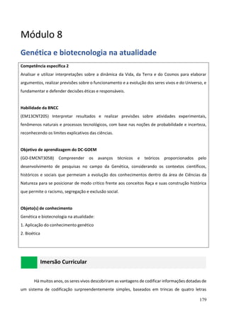 179
Módulo 8
Genética e biotecnologia na atualidade
Competência específica 2
Analisar e utilizar interpretações sobre a dinâmica da Vida, da Terra e do Cosmos para elaborar
argumentos, realizar previsões sobre o funcionamento e a evolução dos seres vivos e do Universo, e
fundamentar e defender decisões éticas e responsáveis.
Habilidade da BNCC
(EM13CNT205) Interpretar resultados e realizar previsões sobre atividades experimentais,
fenômenos naturais e processos tecnológicos, com base nas noções de probabilidade e incerteza,
reconhecendo os limites explicativos das ciências.
Objetivo de aprendizagem do DC-GOEM
(GO-EMCNT305B) Compreender os avanços técnicos e teóricos proporcionados pelo
desenvolvimento de pesquisas no campo da Genética, considerando os contextos científicos,
históricos e sociais que permeiam a evolução dos conhecimentos dentro da área de Ciências da
Natureza para se posicionar de modo critico frente aos conceitos Raça e suas construção histórica
que permite o racismo, segregação e exclusão social.
Objeto(s) de conhecimento
Genética e biotecnologia na atualidade:
1. Aplicação do conhecimento genético
2. Bioética
Imersão Curricular
Há muitos anos, os seres vivos descobriram as vantagens de codificar informações dotadas de
um sistema de codificação surpreendentemente simples, baseados em trincas de quatro letras
 