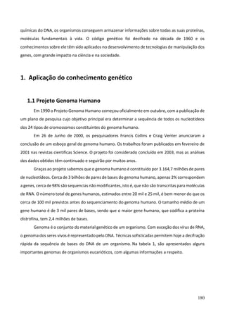 180
químicas do DNA, os organismos conseguem armazenar informações sobre todas as suas proteínas,
moléculas fundamentais à vida. O código genético foi decifrado na década de 1960 e os
conhecimentos sobre ele têm sido aplicados no desenvolvimento de tecnologias de manipulação dos
genes, com grande impacto na ciência e na sociedade.
1. Aplicação do conhecimento genético
1.1 Projeto Genoma Humano
Em 1990 o Projeto Genoma Humano começou oficialmente em outubro, com a publicação de
um plano de pesquisa cujo objetivo principal era determinar a sequência de todos os nucleotídeos
dos 24 tipos de cromossomos constituintes do genoma humano.
Em 26 de Junho de 2000, os pesquisadores Francis Collins e Craig Venter anunciaram a
conclusão de um esboço geral do genoma humano. Os trabalhos foram publicados em fevereiro de
2001 nas revistas cientificas Science. O projeto foi considerado concluído em 2003, mas as análises
dos dados obtidos têm continuado e seguirão por muitos anos.
Graças ao projeto sabemos que o genoma humano é constituído por 3.164,7 milhões de pares
de nucleotídeos. Cerca de 3 bilhões de pares de bases do genoma humano, apenas 2% correspondem
a genes, cerca de 98% são sequencias não modificantes, isto é, que não são transcritas para moléculas
de RNA. O número total de genes humanos, estimados entre 20 mil e 25 mil, é bem menor do que os
cerca de 100 mil previstos antes do sequenciamento do genoma humano. O tamanho médio de um
gene humano é de 3 mil pares de bases, sendo que o maior gene humano, que codifica a proteína
distrofina, tem 2,4 milhões de bases.
Genoma é o conjunto do material genético de um organismo. Com exceção dos vírus de RNA,
o genoma dos seres vivos é representado pelo DNA. Técnicas sofisticadas permitem hoje a decifração
rápida da sequência de bases do DNA de um organismo. Na tabela 1, são apresentados alguns
importantes genomas de organismos eucarióticos, com algumas informações a respeito.
 