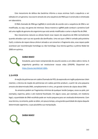 185
Este mecanismo de defesa das bactérias informa a essas enzimas Cas9 a sequência a ser
editada em um genoma. Isso ocorre através de uma sequência de RNA que é construída e sintetizada
em laboratório.
O RNA chamado de RNA-gui (sgRNA) é construído de acordo com a sequência de DNA a ser
modificada, ou seja, nos genes de interesse. Dessa maneira o sgRNA pode conduzir a proteína Cas9
até uma região do genoma do organismo que está sendo modificado e cortar a dupla fita de DNA.
Nos mecanismos naturais as células fazem esse reparo de sequência de DNA normalmente
quando ativadas e por sua vez quando são danificados. Uma vez que o DNA é cortado pela proteína
Cas9, o sistema de reparo dessa célula é ativado e vai consertar o fragmento alvo, esse reparo pode
acontecer por recombinação homóloga ou não homóloga. Essa técnica ganhou o prêmio Nobel de
2000 em química.
SAIBA MAIS!
Estudante, para maior compreensão do assunto assista a um vídeo sobre o tema: A
engenharia genética vai revolucionar nossas vidas (CRISPR). Disponível em:
https://youtu.be/oNzGaf-rQMs.
1.3.4 PCR
A reação da polimerase em cadeia Chamada de PCR, da expressão em inglês polymerase chain
reaction, a técnica da reação de polimerase em cadeia permite produzir, a partir de uma pequena
amostra de determinado DNA, completamente in vitro, um grande número de cópias desse DNA.
As amostras podem ser fragmentos mínimos de qualquer tecido (sangue, ossos ou pele, por
exemplo), esperma, pelos e até material fossilizado. Em alguns casos, por exemplo, em medicina
legal, a quantidade de DNA recolhido pode ser muito pequena para ser analisada diretamente. Com
essa técnica, no entanto, pode-se obter, em pouco tempo, uma grande quantidade de cópias daquele
determinado segmento, o que possibilita sua manipulação.
SAIBA MAIS!
 