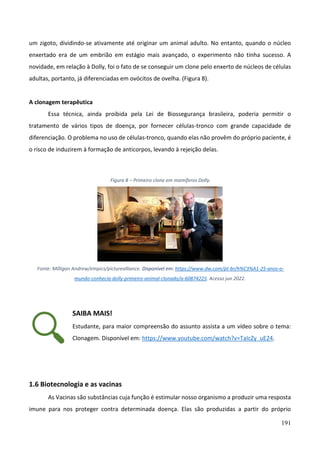 191
um zigoto, dividindo-se ativamente até originar um animal adulto. No entanto, quando o núcleo
enxertado era de um embrião em estágio mais avançado, o experimento não tinha sucesso. A
novidade, em relação à Dolly, foi o fato de se conseguir um clone pelo enxerto de núcleos de células
adultas, portanto, já diferenciadas em ovócitos de ovelha. (Figura 8).
A clonagem terapêutica
Essa técnica, ainda proibida pela Lei de Biossegurança brasileira, poderia permitir o
tratamento de vários tipos de doença, por fornecer células-tronco com grande capacidade de
diferenciação. O problema no uso de células-tronco, quando elas não provêm do próprio paciente, é
o risco de induzirem à formação de anticorpos, levando à rejeição delas.
Figura 8 – Primeiro clone em mamíferos Dolly.
Fonte: Milligan Andrew/empics/picturealliance. Disponível em: https://www.dw.com/pt-br/h%C3%A1-25-anos-o-
mundo-conhecia-dolly-primeiro-animal-clonado/a-60874225. Acesso jun 2022.
SAIBA MAIS!
Estudante, para maior compreensão do assunto assista a um vídeo sobre o tema:
Clonagem. Disponível em: https://www.youtube.com/watch?v=TaIcZy_uE24.
1.6 Biotecnologia e as vacinas
As Vacinas são substâncias cuja função é estimular nosso organismo a produzir uma resposta
imune para nos proteger contra determinada doença. Elas são produzidas a partir do próprio
 