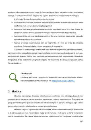 192
patógeno, são colocados em nosso corpo de forma enfraquecida ou inativada. Embora não causem
doença, as formas inativadas do antígeno são capazes de estimular nosso sistema imunológico.
As principais técnicas de desenvolvimento das vacinas;
● Vacinas de vírus inativado, contendo amostras do vírus morto, chamado de inativado e umas
das formas mais comuns de imunização disponível.
● Vacinas de vetor viral, proteína ativa de um vírus é inserida em outro vírus ele e incapaz de
se replicar, o corpo produz resposta imunológica ao mecanismo de ataque do vírus.
● Vacinas genéticas são inseridas ácidos nucleicos dos vírus no corpo, o que gera a produção
voluntária de defesas do organismo.
● Vacinas proteicas, desenvolvidas com os fragmentos do vírus ao invés de amostras
completas. Proteínas isoladas criam o mecanismo de imunização.
Os avanços na biotecnologia contribuíram para melhorar os processos de desenvolvimento,
aprimoramento e produção de vacinas. Essas tecnologias oferecem perspectivas de acordo com que,
em um futuro próximo, vacinas para o controle de doenças infecciosas degenerativas, com efeito
terapêutico, terão certamente um grande impacto no tratamento de várias doenças com certas
formas de câncer.
SAIBA MAIS!
Estudante, para maior compreensão do assunto assista a um vídeo sobre o tema:
Biotecnologia das vacinas. Disponível em: https://youtu.be/sTv2JYevvkA.
2. Bioética
A bioética é um campo de estudo interdisciplinar envolvendo ética e biologia, baseado nos
princípios éticos de gestão da vida quando a medicina ou a ciência estão em risco. É um ramo da
pesquisa interdisciplinar que usa conceitos de vida dos campos da pesquisa biológica, legal e ética
para resolver questões relacionadas ao comportamento humano.
A bioética surgiu na segunda metade do século XX, devido aos enormes avanços da medicina
e da ciência, cada vez mais no sentido de mudar a vida humana e melhorar o conforto humano em
uso de cobaias vivas. Para evitar espantos como os experimentos nos campos de concentrações
 