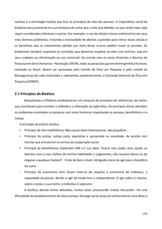 193
nazistas e a tecnologia medica que fere os princípios da vida das pessoas. A importância social da
bioética está justamente em sua tentativa de evitar que a vida seja afetada, ou que certos tipos vida
sejam considerados inferiores a outros. Por exemplo, o uso de células-tronco embrionárias em seus
mais diversos problemas, incluindo a necessidade de abortar a gravidez para retirar essas células e
os benefícios que os tratamentos obtidos por meio desse recurso podem trazer as pessoas. Os
bioeticistas também respeitam as restrições que devemos respeitar ao lidar com animais, seja em
seus cuidados ou alimentação ou uso comercial. De acordo com as novas Diretrizes e Normas da
Pesquisa em Seres Humanos – Resolução 196/96, todas as pesquisas que envolvem genética humana,
realizada no Brasil, devem ser aprovadas pelo Comitê de Ética em Pesquisa e pelo comitê de
Biossegurança de cada instituição e submetidos, posteriormente, à Comissão Nacional de Ética em
Pesquisa (CONEP).
2.1 Princípios da Bioética
Beauchamps e Childress estabeleceram um conjunto de princípios de referências, de meios,
que contribuem para orientar a reflexão e a efetivação da ação ética. Os princípios éticos abordam
os problemas envolvidos na pesquisa com seres humanos respeitando as pessoas, beneficência e a
Justiça.
O princípio da prática medica;
• Princípio da não-maleficência: Não causar dano internacional, não prejudicar .
• Princípio da justiça: Justiça justa, equitativa e apropriada na sociedade, de acordo com
normas que estruturam os termos da cooperação social.
• Princípio da beneficência Hipócrates 430 a.C sua ideia “Usarei meu poder para ajudar os
doentes com o meu melhor de minhas habilidades e julgamento, não causarei danos ou de
enganar a qualquer homem”. O ato de fazer o bem, obrigação moral de agir para o benefício
do outro.
• Princípio da autonomia John Stuart trata-se do respeito à autonomia do indivíduo, a
capacidade de pensar, decidir e agir de modo livre e independente. O agir sobre si mesmo,
sobre o corpo e sua mente, o indivíduo é soberano.
A bioética aborda temas delicados, muitas vezes provocando muitas discussões. Há uma
dificuldade de estabelecimento de ideias porque abrange várias áreas do conhecimento uma delas é
 