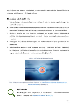 194
moral religiosa, que pode ser um obstáculo forte em questões relativas à vida. Quando falamos de
eutanásia, suicídio, aborto e direito dos animais.
2.2 Áreas de estudo da bioética
• Pessoal: área que estuda a relação entre os profissionais responsáveis e seus pacientes, que tem
sua liberdade decisão.
• Social: política e econômica; tem como objetivo diminuir as diferentes econômicas e sociais e de
desenvolver critérios de como ocorrerá essa distribuição de recursos no país ou entre países.
• Ecológica: proteção ao meio ambiente, exploração dos recursos naturais, desertificação
poluição, extinção de espécies, utilizando de animais e plantas em condições éticas e problemas
nucleares.
• Pedagógica: discussão de alternativas para uma melhoria no ensino e na aprendizagem nas
instituições.
• Bioética especial: estuda o começo da vida, o aborto, a engenharia genética e organismos
geneticamente modificados, terapia gênica, reprodução assistida, clonagem, transplante de
órgãos, experimentação animal e em humana eutanásia. (Figura 9).
Figura 9 – Representação reprodução assistida.
Fonte: Milligan Andrew/empics/picturealliance. Disponível em: https://lillo.com.br/tecnicas-de-tratamento-em-
reproducao-humana. Acesso jun 2022.
SAIBA MAIS!
Estudante, para maior compreensão do assunto assista a um vídeo sobre o tema:
Bioética. Disponível em: https://youtu.be/eCUKQU58SQI.
 