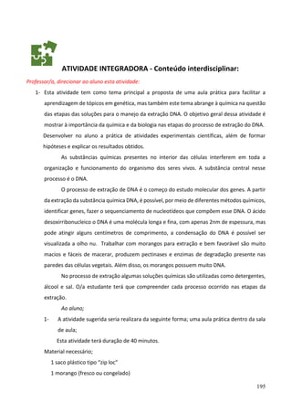 195
ATIVIDADE INTEGRADORA - Conteúdo interdisciplinar:
Professor/a, direcionar ao aluno esta atividade:
1- Esta atividade tem como tema principal a proposta de uma aula prática para facilitar a
aprendizagem de tópicos em genética, mas também este tema abrange à química na questão
das etapas das soluções para o manejo da extração DNA. O objetivo geral dessa atividade é
mostrar à importância da química e da biologia nas etapas do processo de extração do DNA.
Desenvolver no aluno a prática de atividades experimentais científicas, além de formar
hipóteses e explicar os resultados obtidos.
As substâncias químicas presentes no interior das células interferem em toda a
organização e funcionamento do organismo dos seres vivos. A substância central nesse
processo é o DNA.
O processo de extração de DNA é o começo do estudo molecular dos genes. A partir
da extração da substância química DNA, é possível, por meio de diferentes métodos químicos,
identificar genes, fazer o sequenciamento de nucleotídeos que compõem esse DNA. O ácido
desoxirribonucleico o DNA é uma molécula longa e fina, com apenas 2nm de espessura, mas
pode atingir alguns centímetros de comprimento, a condensação do DNA é possível ser
visualizada a olho nu. Trabalhar com morangos para extração e bem favorável são muito
macios e fáceis de macerar, produzem pectinases e enzimas de degradação presente nas
paredes das células vegetais. Além disso, os morangos possuem muito DNA.
No processo de extração algumas soluções químicas são utilizadas como detergentes,
álcool e sal. O/a estudante terá que compreender cada processo ocorrido nas etapas da
extração.
Ao aluno;
1- A atividade sugerida seria realizara da seguinte forma; uma aula prática dentro da sala
de aula;
Esta atividade terá duração de 40 minutos.
Material necessário;
1 saco plástico tipo “zip loc”
1 morango (fresco ou congelado)
 