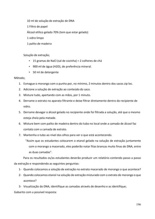 196
10 ml de solução de extração de DNA
1 Filtro de papel
Álcool etílico gelado 70% (tem que estar gelado)
1 vidro limpo
1 palito de madeira
Solução de extração;
• 15 gramas de NaCl (sal de cozinha) = 2 colheres de chá
• 900 ml de água (H2O), de preferência mineral.
• 50 ml de detergente
Método;
1. Esmague o morango com o punho por, no mínimo, 2 minutos dentro dos sacos zip loc.
2. Adicione a solução de extração ao conteúdo do saco.
3. Misture tudo, apertando com as mãos, por 1 minuto.
4. Derrame o extrato no aparato filtrante e deixe filtrar diretamente dentro do recipiente de
vidro.
5. Derrame devagar o álcool gelado no recipiente onde foi filtrada a solução, até que o mesmo
esteja cheio pela metade.
6. Misture bem com palito de madeira dentro do tubo no local onde a camada de álcool faz
contato com a camada de extrato.
7. Mantenha o tubo ao nível dos olhos para ver o que está acontecendo.
“Assim que os estudantes colocarem o etanol gelado na solução de extração juntamente
com o morango a macerado, eles poderão notar fitas brancas muito finas de DNA, entre
as duas camadas”.
Para os resultados os/as estudantes deverão produzir um relatório contendo passo a passo
da extração e respondendo as seguintes perguntas:
1- Quando colocamos a solução de extração no extrato macerado de morango o que acontece?
2- Quando colocamos etanol na solução de extração misturado com o extrato de morango o que
acontece?
3- Visualização do DNA, identifique as camadas através de desenho e as identifique;
Gabarito com a possível resposta:
 