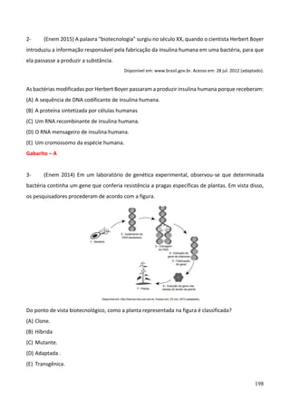198
2- (Enem 2015) A palavra "biotecnologia" surgiu no século XX, quando o cientista Herbert Boyer
introduziu a informação responsável pela fabricação da insulina humana em uma bactéria, para que
ela passasse a produzir a substância.
Disponível em: www.brasil.gov.br. Acesso em: 28 jul. 2012 (adaptado).
As bactérias modificadas por Herbert Boyer passaram a produzir insulina humana porque receberam:
(A) A sequência de DNA codificante de insulina humana.
(B) A proteína sintetizada por células humanas
(C) Um RNA recombinante de insulina humana.
(D) O RNA mensageiro de insulina humana.
(E) Um cromossomo da espécie humana.
Gabarito – A
3- (Enem 2014) Em um laboratório de genética experimental, observou-se que determinada
bactéria continha um gene que conferia resistência a pragas específicas de plantas. Em vista disso,
os pesquisadores procederam de acordo com a figura.
Do ponto de vista biotecnológico, como a planta representada na figura é classificada?
(A) Clone.
(B) Híbrida
(C) Mutante.
(D) Adaptada .
(E) Transgênica.
 