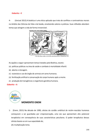 199
Gabarito – E
4- (Uncisal 2012) A bioética é uma ética aplicada que trata de conflitos e controvérsias morais
no âmbito das Ciências da Vida e da Saúde, envolvendo valores e práticas. Suas reflexões abordam
temas que atingem a vida de forma irreversível.
As opções a seguir apresentam temas tratados pela Bioética, exceto:
(A) políticas públicas na área de saúde e combate à mortalidade infantil.
(B) aborto e clonagem.
(C) eutanásia e uso de órgão de animais em seres humanos.
(D) fertilização artificial e conservação do corpo humano após a morte.
(E) produção de transgênicos e engenharia genética humana.
Gabarito – A
MOMENTO ENEM
1- (Enem, 2015) Na década de 1990, células do cordão umbilical de recém-nascidos humanos
começaram a ser guardadas por criopreservação, uma vez que apresentam alto potencial
terapêutico em consequência de suas características peculiares. O poder terapêutico dessas
células baseia-se em sua capacidade de;
(A) multiplicação lenta.
 