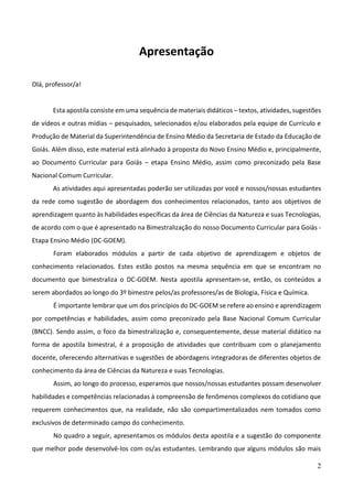 2
Apresentação
Olá, professor/a!
Esta apostila consiste em uma sequência de materiais didáticos – textos, atividades, sugestões
de vídeos e outras mídias – pesquisados, selecionados e/ou elaborados pela equipe de Currículo e
Produção de Material da Superintendência de Ensino Médio da Secretaria de Estado da Educação de
Goiás. Além disso, este material está alinhado à proposta do Novo Ensino Médio e, principalmente,
ao Documento Curricular para Goiás – etapa Ensino Médio, assim como preconizado pela Base
Nacional Comum Curricular.
As atividades aqui apresentadas poderão ser utilizadas por você e nossos/nossas estudantes
da rede como sugestão de abordagem dos conhecimentos relacionados, tanto aos objetivos de
aprendizagem quanto às habilidades específicas da área de Ciências da Natureza e suas Tecnologias,
de acordo com o que é apresentado na Bimestralização do nosso Documento Curricular para Goiás -
Etapa Ensino Médio (DC-GOEM).
Foram elaborados módulos a partir de cada objetivo de aprendizagem e objetos de
conhecimento relacionados. Estes estão postos na mesma sequência em que se encontram no
documento que bimestraliza o DC-GOEM. Nesta apostila apresentam-se, então, os conteúdos a
serem abordados ao longo do 3º bimestre pelos/as professores/as de Biologia, Física e Química.
É importante lembrar que um dos princípios do DC-GOEM se refere ao ensino e aprendizagem
por competências e habilidades, assim como preconizado pela Base Nacional Comum Curricular
(BNCC). Sendo assim, o foco da bimestralização e, consequentemente, desse material didático na
forma de apostila bimestral, é a proposição de atividades que contribuam com o planejamento
docente, oferecendo alternativas e sugestões de abordagens integradoras de diferentes objetos de
conhecimento da área de Ciências da Natureza e suas Tecnologias.
Assim, ao longo do processo, esperamos que nossos/nossas estudantes possam desenvolver
habilidades e competências relacionadas à compreensão de fenômenos complexos do cotidiano que
requerem conhecimentos que, na realidade, não são compartimentalizados nem tomados como
exclusivos de determinado campo do conhecimento.
No quadro a seguir, apresentamos os módulos desta apostila e a sugestão do componente
que melhor pode desenvolvê-los com os/as estudantes. Lembrando que alguns módulos são mais
 