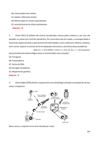 200
(B) comunicação entre células.
(C) adesão a diferentes tecidos.
(D) diferenciação em células especializadas.
(E) reconhecimento de células semelhantes.
Gabarito – D
2- (Enem 2021) Os búfalos são animais considerados rústicos pelos criadores e, por isso, são
deixados no campo sem controle reprodutivo. Por causa desse tipo de criação, a consanguinidade é
favorecida, proporcionando o aparecimento de enfermidades, como o albinismo, defeitos cardíacos,
entre outros. Separar os animais de forma adequada minimizaria a ocorrência desses problemas.
DAME, M. C. F. RIET-CORREA, F: SCHILF, A. L; Pesq. Vet. Bras., n. 7. 2013 (adaptado).
Qual procedimento biotecnológico prévio é recomendado nessa situação?
(A) Transgenia.
(B) Terapia gênica.
(C) Vacina de DNA.
(D) Clonagem terapêutica.
(E) Mapeamento genético.
Gabarito – E
3- (Enem Digital 2020) Analise o esquema de uma metodologia utilizada na produção de vacinas
contra a hepatite B.
Nessa vacina, a resposta imune será induzida por um(a)
 