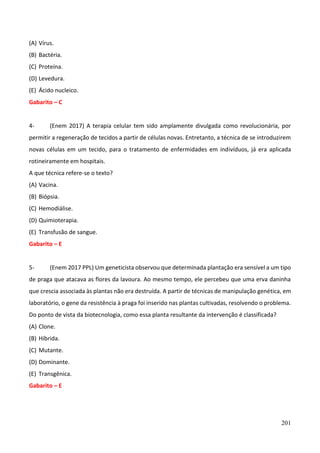 201
(A) Vírus.
(B) Bactéria.
(C) Proteína.
(D) Levedura.
(E) Ácido nucleico.
Gabarito – C
4- (Enem 2017) A terapia celular tem sido amplamente divulgada como revolucionária, por
permitir a regeneração de tecidos a partir de células novas. Entretanto, a técnica de se introduzirem
novas células em um tecido, para o tratamento de enfermidades em indivíduos, já era aplicada
rotineiramente em hospitais.
A que técnica refere-se o texto?
(A) Vacina.
(B) Biópsia.
(C) Hemodiálise.
(D) Quimioterapia.
(E) Transfusão de sangue.
Gabarito – E
5- (Enem 2017 PPL) Um geneticista observou que determinada plantação era sensível a um tipo
de praga que atacava as flores da lavoura. Ao mesmo tempo, ele percebeu que uma erva daninha
que crescia associada às plantas não era destruída. A partir de técnicas de manipulação genética, em
laboratório, o gene da resistência à praga foi inserido nas plantas cultivadas, resolvendo o problema.
Do ponto de vista da biotecnologia, como essa planta resultante da intervenção é classificada?
(A) Clone.
(B) Híbrida.
(C) Mutante.
(D) Dominante.
(E) Transgênica.
Gabarito – E
 