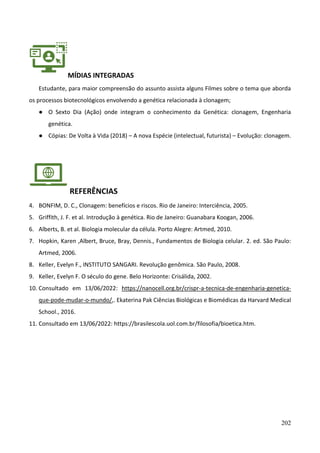 202
MÍDIAS INTEGRADAS
Estudante, para maior compreensão do assunto assista alguns Filmes sobre o tema que aborda
os processos biotecnológicos envolvendo a genética relacionada à clonagem;
● O Sexto Dia (Ação) onde integram o conhecimento da Genética: clonagem, Engenharia
genética.
● Cópias: De Volta à Vida (2018) – A nova Espécie (intelectual, futurista) – Evolução: clonagem.
REFERÊNCIAS
4. BONFIM, D. C., Clonagem: benefícios e riscos. Rio de Janeiro: Interciência, 2005.
5. Griffith, J. F. et al. Introdução à genética. Rio de Janeiro: Guanabara Koogan, 2006.
6. Alberts, B. et al. Biologia molecular da célula. Porto Alegre: Artmed, 2010.
7. Hopkin, Karen ,Albert, Bruce, Bray, Dennis., Fundamentos de Biologia celular. 2. ed. São Paulo:
Artmed, 2006.
8. Keller, Evelyn F., INSTITUTO SANGARI. Revolução genômica. São Paulo, 2008.
9. Keller, Evelyn F. O século do gene. Belo Horizonte: Crisálida, 2002.
10. Consultado em 13/06/2022: https://nanocell.org.br/crispr-a-tecnica-de-engenharia-genetica-
que-pode-mudar-o-mundo/,. Ekaterina Pak Ciências Biológicas e Biomédicas da Harvard Medical
School., 2016.
11. Consultado em 13/06/2022: https://brasilescola.uol.com.br/filosofia/bioetica.htm.
 
