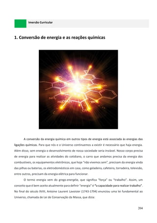 204
Imersão Curricular
1. Conversão de energia e as reações químicas
A conversão da energia química em outros tipos de energia está associada às energias das
ligações químicas. Para que nós e o Universo continuemos a existir é necessário que haja energia.
Além disso, sem energia o desenvolvimento de nossa sociedade seria inviável. Nosso corpo precisa
de energia para realizar as atividades do cotidiano, o carro que andamos precisa da energia dos
combustíveis, os equipamentos eletrônicos, que hoje “não vivemos sem”, precisam da energia vinda
das pilhas ou baterias, os eletrodomésticos em casa, como geladeira, cafeteira, torradeira, televisão,
entre outros, precisam da energia elétrica para funcionar.
O termo energia vem do grego energéia, que significa “força” ou “trabalho”. Assim, um
conceito que é bem aceito atualmente para definir “energia” é “a capacidade para realizar trabalho”.
No final do século XVIII, Antoine Laurent Lavoisier (1743-1794) enunciou uma lei fundamental ao
Universo, chamada de Lei de Conservação da Massa, que dizia:
 