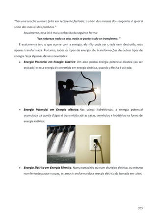 205
“Em uma reação química feita em recipiente fechado, a soma das massas dos reagentes é igual à
soma das massas dos produtos.”
Atualmente, essa lei é mais conhecida da seguinte forma:
“Na natureza nada se cria, nada se perde; tudo se transforma. ”
É exatamente isso o que ocorre com a energia, ela não pode ser criada nem destruída; mas
apenas transformada. Portanto, todos os tipos de energia são transformações de outros tipos de
energia. Veja algumas dessas conversões:
● Energia Potencial em Energia Cinética: Um arco possui energia potencial elástica (ao ser
esticado) e essa energia é convertida em energia cinética, quando a flecha é atirada;
● Energia Potencial em Energia elétrica: Nas usinas hidrelétricas, a energia potencial
acumulada da queda d’água é transmitida até as casas, comércios e indústrias na forma de
energia elétrica;
● Energia Elétrica em Energia Térmica: Numa torradeira ou num chuveiro elétrico, ou mesmo
num ferro de passar roupas, estamos transformando a energia elétrica da tomada em calor;
 