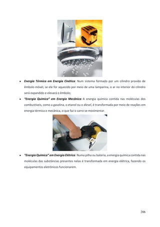 206
● Energia Térmica em Energia Cinética: Num sistema formado por um cilindro provido de
êmbolo móvel, se ele for aquecido por meio de uma lamparina, o ar no interior do cilindro
será expandido e elevará o êmbolo;
● “Energia Química” em Energia Mecânica: A energia química contida nas moléculas dos
combustíveis, como a gasolina, o etanol ou o diesel, é transformada por meio de reações em
energia térmica e mecânica, o que faz o carro se movimentar.
● “Energia Química” em Energia Elétrica: Numa pilha ou bateria, a energia química contida nas
moléculas das substâncias presentes nelas é transformada em energia elétrica, fazendo os
equipamentos eletrônicos funcionarem.
 