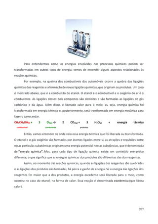 207
Para entendermos como as energias envolvidas nos processos químicos podem ser
transformadas em outros tipos de energia, temos de entender alguns aspectos relacionados às
reações químicas.
Por exemplo, na queima dos combustíveis dos automóveis ocorre a quebra das ligações
químicas dos reagentes e a formação de novas ligações químicas, que originam os produtos. Um caso
é mostrado abaixo, que é a combustão do etanol. O etanol é o combustível e o oxigênio do ar é o
comburente. As ligações desses dois compostos são desfeitas e são formadas as ligações do gás
carbônico e da água. Além disso, é liberado calor para o meio, ou seja, energia química foi
transformada em energia térmica e, posteriormente, será transformada em energia mecânica para
fazer o carro andar.
CH3CH2OH(l) + 3 O2(g) → 2 CO2(g) + 3 H2O(g) + energia térmica
combustível comburente produtos
Então, vamos entender de onde veio essa energia térmica que foi liberada ou transformada.
O etanol e o gás oxigênio são formados por átomos ligados entre si, as atrações e repulsões entre
essas partículas subatômicas originam uma energia potencial nessas substâncias, que é denominada
de “energia química”. Mas, para cada tipo de ligação química existe um conteúdo energético
diferente, o que significa que as energias químicas dos produtos são diferentes das dos reagentes.
Assim, no momento das reações químicas, quando as ligações dos reagentes são quebradas
e as ligações dos produtos são formadas, há perca e ganho de energia. Se a energia das ligações dos
reagentes for maior que a dos produtos, a energia excedente será liberada para o meio, como
ocorreu no caso do etanol, na forma de calor. Essa reação é denominada exotérmica (que libera
calor).
 
