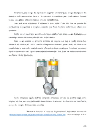 208
No entanto, se a energia das ligações dos reagentes for menor que a energia das ligações dos
produtos, então precisaríamos fornecer calor para vencer essa diferença e a reação ocorrer. Quando
há essa absorção de calor, dizemos que a reação é endotérmica.
Toda reação de combustão é exotérmica, libera calor. É por isso que na queima dos
combustíveis conseguimos a energia necessária para fazer funcionar determinado objeto que
queremos.
Existe, porém, outro fator que influencia nessas reações. Trata-se da energia de ativação, que
é a energia mínima necessária para que uma reação ocorra.
Essa energia precisa ser primeiro fornecida ao sistema para que a reação ocorra. Isso
acontece, por exemplo, no caso da combustão da gasolina. Não basta que ela esteja em contato com
o oxigênio do ar para poder reagir, é preciso o fornecimento de energia, que é realizado no motor a
explosão por meio de uma fagulha elétrica proporcionada pela vela, que é um dispositivo eletrônico
que fica no interior do cilindro.
Com a energia da fagulha elétrica, atinge-se a energia de ativação e a gasolina reage com o
oxigênio. No final, essa energia fornecida é devolvida ao sistema e o calor final liberado é em função
apenas das energias de reagentes e produtos.
Adaptado de “Conversão de Energia e as Reações Químicas”. Prepara Enem. Disponível em:
https://www.preparaenem.com/quimica/conversao-energia-as-reacoes-quimicas.htm . Acesso em: 15 de jun.de 2022.
 