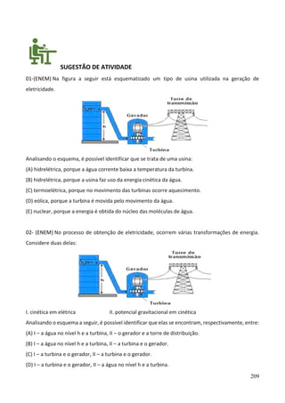 209
SUGESTÃO DE ATIVIDADE
01-(ENEM) Na figura a seguir está esquematizado um tipo de usina utilizada na geração de
eletricidade.
Analisando o esquema, é possível identificar que se trata de uma usina:
(A) hidrelétrica, porque a água corrente baixa a temperatura da turbina.
(B) hidrelétrica, porque a usina faz uso da energia cinética da água.
(C) termoelétrica, porque no movimento das turbinas ocorre aquecimento.
(D) eólica, porque a turbina é movida pelo movimento da água.
(E) nuclear, porque a energia é obtida do núcleo das moléculas de água.
02- (ENEM) No processo de obtenção de eletricidade, ocorrem várias transformações de energia.
Considere duas delas:
I. cinética em elétrica II. potencial gravitacional em cinética
Analisando o esquema a seguir, é possível identificar que elas se encontram, respectivamente, entre:
(A) I – a água no nível h e a turbina, II – o gerador e a torre de distribuição.
(B) I – a água no nível h e a turbina, II – a turbina e o gerador.
(C) I – a turbina e o gerador, II – a turbina e o gerador.
(D) I – a turbina e o gerador, II – a água no nível h e a turbina.
 
