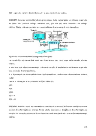 210
(E) I – o gerador e a torre de distribuição, II – a água no nível h e a turbina.
03-(ENEM) A energia térmica liberada em processos de fissão nuclear pode ser utilizada na geração
de vapor para produzir energia mecânica que, por sua vez, será convertida em energia
elétrica. Abaixo está representado um esquema básico de uma usina de energia nuclear.
A partir do esquema são feitas as seguintes afirmações:
I. a energia liberada na reação é usada para ferver a água que, como vapor a alta pressão, aciona a
turbina.
II. a turbina, que adquire uma energia cinética de rotação, é acoplada mecanicamente ao gerador
para produção de energia elétrica.
III. a água depois de passar pela turbina é pré-aquecida no condensador e bombeada de volta ao
reator.
Dentre as afirmações acima, somente está(ão) correta(s):
(A) I.
(B) II.
(C) III.
(D) I e II.
(E) II e III.
06-(ENEM) A tabela a seguir apresenta alguns exemplos de processos, fenômenos ou objetos em que
ocorrem transformações de energia. Nessa tabela, aparecem as direções de transformações de
energia. Por exemplo, o termopar é um dispositivo onde energia térmica se transforma em energia
elétrica.
 