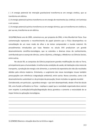 213
( ) A energia potencial de interação gravitacional transforma-se em energia cinética, que se
transforma em elétrica.
( ) A energia potencial química transforma-se em energia de movimento (ou cinética) em luminosa
e em sonora.
( ) A energia potencial química transforma-se em energia térmica, que se transforma em cinética e,
por sua vez, transforma-se em elétrica.
10-(UFBA) Neste ano de 2005, comemora-se, por proposta da ONU, o Ano Mundial da Física. Essa
comemoração representa o reconhecimento do papel pioneiro que a Física desempenhou na
consolidação de um novo modo de olhar e de tentar compreender o mundo material. Os
procedimentos introduzidos por Isaac Newton no século XVII produziram um grande
desenvolvimento científico-tecnológico, que se estendeu a diversas áreas do conhecimento,
contribuindo para o avanço de ciências, como a Química, a Biologia, a Medicina e as Ciências Sociais,
entre outras.
No século XX, as conquistas da Ciência propiciaram grandes modificações da vida na Terra,
principalmente para a humanidade. A melhoria das condições de saúde, de habitação e dos meios de
transporte, a produção de energia e de alimentos, o aumento da expectativa de vida são resultados
obtidos pela ciência moderna. Entretanto, o surgimento das novas tecnologias trouxe também
preocupações com referência à degradação ambiental, entre outras. Novos conceitos, como o de
desenvolvimento sustentável e o do princípio da precaução, foram incluídos na agenda mundial.
Considerando, em particular, a grandeza energia – que tem desempenhado, desde o final do século
XIX, uma função unificadora na Física – explique o papel que a sociedade organizada deve exercer
com respeito à produção/utilização/degradação dessa grandeza e comente a necessidade de se
impor limites às aplicações tecnológicas.
_________________________________________________________________________________
_________________________________________________________________________________
_________________________________________________________________________________
_________________________________________________________________________________
_________________________________________________________________________________
_________________________________________________________________________________
11-(ENEM) Observe a situação descrita na tirinha a seguir.
 