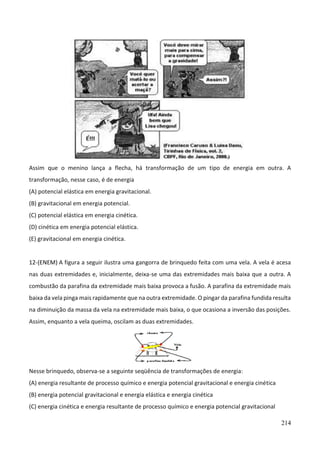214
Assim que o menino lança a flecha, há transformação de um tipo de energia em outra. A
transformação, nesse caso, é de energia
(A) potencial elástica em energia gravitacional.
(B) gravitacional em energia potencial.
(C) potencial elástica em energia cinética.
(D) cinética em energia potencial elástica.
(E) gravitacional em energia cinética.
12-(ENEM) A figura a seguir ilustra uma gangorra de brinquedo feita com uma vela. A vela é acesa
nas duas extremidades e, inicialmente, deixa-se uma das extremidades mais baixa que a outra. A
combustão da parafina da extremidade mais baixa provoca a fusão. A parafina da extremidade mais
baixa da vela pinga mais rapidamente que na outra extremidade. O pingar da parafina fundida resulta
na diminuição da massa da vela na extremidade mais baixa, o que ocasiona a inversão das posições.
Assim, enquanto a vela queima, oscilam as duas extremidades.
Nesse brinquedo, observa-se a seguinte seqüência de transformações de energia:
(A) energia resultante de processo químico e energia potencial gravitacional e energia cinética
(B) energia potencial gravitacional e energia elástica e energia cinética
(C) energia cinética e energia resultante de processo químico e energia potencial gravitacional
 