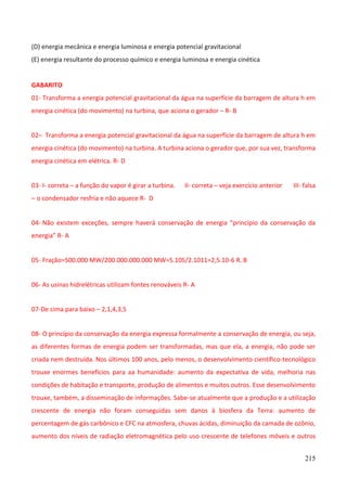 215
(D) energia mecânica e energia luminosa e energia potencial gravitacional
(E) energia resultante do processo químico e energia luminosa e energia cinética
GABARITO
01- Transforma a energia potencial gravitacional da água na superfície da barragem de altura h em
energia cinética (do movimento) na turbina, que aciona o gerador – R- B
02– Transforma a energia potencial gravitacional da água na superfície da barragem de altura h em
energia cinética (do movimento) na turbina. A turbina aciona o gerador que, por sua vez, transforma
energia cinética em elétrica. R- D
03- I- correta – a função do vapor é girar a turbina. II- correta – veja exercício anterior III- falsa
– o condensador resfria e não aquece R- D
04- Não existem exceções, sempre haverá conservação de energia “princípio da conservação da
energia” R- A
05- Fração=500.000 MW/200.000.000.000 MW=5.105/2.1011=2,5.10-6 R. B
06- As usinas hidrelétricas utilizam fontes renováveis R- A
07-De cima para baixo – 2,1,4,3,5
08- O princípio da conservação da energia expressa formalmente a conservação de energia, ou seja,
as diferentes formas de energia podem ser transformadas, mas que ela, a energia, não pode ser
criada nem destruída. Nos últimos 100 anos, pelo menos, o desenvolvimento científico-tecnológico
trouxe enormes benefícios para aa humanidade: aumento da expectativa de vida, melhoria nas
condições de habitação e transporte, produção de alimentos e muitos outros. Esse desenvolvimento
trouxe, também, a disseminação de informações. Sabe-se atualmente que a produção e a utilização
crescente de energia não foram conseguidas sem danos à biosfera da Terra: aumento de
percentagem de gás carbônico e CFC na atmosfera, chuvas ácidas, diminuição da camada de ozônio,
aumento dos níveis de radiação eletromagnética pelo uso crescente de telefones móveis e outros
 