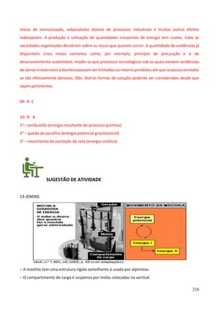 216
meios de comunicação, subprodutos tóxicos de processos industriais e muitos outros efeitos
indesejáveis. A produção e utilização de quantidades crescentes de energia tem custos. Cabe às
sociedades organizadas decidirem sobre os riscos que querem correr. A quantidade de evidências já
disponíveis criou novos conceitos como, por exemplo, princípio de precaução e o de
desenvolvimento sustentável. Impõe-se que processos tecnológicos sob os quais existem evidências
de danos irreversíveis à biosfera possam ser limitados ou mesmo proibidos até que se possa constatar
se são efetivamente danosos. Obs: Outras formas de solução poderão ser consideradas desde que
sejam pertinentes.
09- R- C
10- R- A
1o– combustão (energia resultante do processo químico)
2o – queda da parafina (energia potencial gravitacional)
3o – movimento de oscilação da vela (energia cinética)
SUGESTÃO DE ATIVIDADE
13-(ENEM)
– A mochila tem uma estrutura rígida semelhante à usada por alpinistas.
– O compartimento de carga é suspenso por molas colocadas na vertical.
 