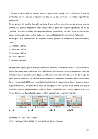 217
– Durante a caminhada, os quadris sobem e descem em média cinco centímetros. A energia
produzida pelo vai-e-vem do compartimento de peso faz girar um motor conectado ao gerador de
eletricidade.
Com o projeto de mochila ilustrado na figura 1, pretende-se aproveitar, na geração de energia
elétrica para acionar dispositivos eletrônicos portáteis, parte da energia desperdiçada no ato de
caminhar. As transformações de energia envolvidas na produção de eletricidade enquanto uma
pessoa caminha com essa mochila podem ser esquematizadas conforme ilustrado na figura 2.
As energias I e II, representadas no esquema anterior, podem ser identificadas, respectivamente,
como
(A) cinética e elétrica.
(B) térmica e cinética.
(C) térmica e elétrica.
(D) sonora e térmica.
(E) radiante e elétrica.
14-(UFRN-RN) A produção de energia proveniente de maré, sistema maré-motriz (no qual se utiliza
o fluxo das marés para movimentar uma turbina reversível capaz de converter em energia elétrica a
energia potencial gravitacional da água), constitui-se numa alternativa de produção de energia de
baixo impacto ambiental. Um sistema desse tipo encontra-se em funcionamento na localidade de La
Rance, França, desde 1966, com capacidade instalada de 240 megawatts. As figuras abaixo mostram,
esquematicamente, um corte transversal da barragem de um sistema maré-motriz, em quatro
situações distintas, evidenciando os níveis da água, nos dois lados da represa (oceano e rio), em
função da maré. As duas situações que permitem a geração de energia elétrica são:
15-(FATEC-SP) Leia o texto a seguir.
PEIXES ENSINAM COMO GERAR ELETRICIDADE EM ÁGUAS CALMAS
 
