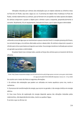 218
Vibrações induzidas por vórtices são ondulações que um objeto redondo ou cilíndrico induz
no fluxo de um fluido, seja esta a água ou o ar. A presença do objeto induz mudanças no fluxo do
fluido, criando redemoinhos ou vórtices, que se formam em um padrão nos lados opostos do objeto.
Os vórtices empurram e puxam o objeto para a direita e para a esquerda, perpendicularmente à
corrente. Atualmente, há um equipamento, batizado de Vivace, que é capaz de gerar eletricidade
utilizando cursos de água que se movimentam a pouco mais de 3 km/h. A simples presença do Vivace,
na corrente de água, cria vórtices alternados acima e abaixo dele. Os vórtices empurram e puxam o
cilindro para cima e para baixo ao longo de suas molas. Essa energia mecânica é utilizada para acionar
um gerador que produz a eletricidade.
Os peixes fazem isso o tempo todo, usando as forças dos vórtices para se moverem de forma
eficiente.
Fonte: http://www.inovacaotecnologica.com.br/noticias/noticia.php?artigo=peixes-ensinam-como-gerar-eletricidade-
em-aguascalmas&id=010115081208 adaptado. Acesso em : 27 jun.2022
De acordo com o texto são feitas as seguintes afirmações:
I. Os vórtices são ondulações que podem ser utilizadas em meios aquáticos como rios, marés e
cachoeiras.
II. O processo de transformação de energia, que ocorre no gerador, é de energia cinética em energia
elétrica.
III. Essa nova forma de exploração de energia depende apenas das vibrações induzidas pelos
redemoinhos, não dependendo de ondas, marés ou quedas d´água.
É correto o que se afirmar em
 