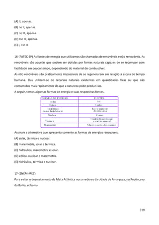 219
(A) II, apenas.
(B) I e II, apenas.
(C) I e III, apenas.
(D) II e III, apenas.
(E) I, II e III
16-(FATEC-SP) As fontes de energia que utilizamos são chamadas de renováveis e não renováveis. As
renováveis são aquelas que podem ser obtidas por fontes naturais capazes de se recompor com
facilidade em pouco tempo, dependendo do material do combustível.
As não renováveis são praticamente impossíveis de se regenerarem em relação à escala de tempo
humana. Elas utilizam-se de recursos naturais existentes em quantidades fixas ou que são
consumidos mais rapidamente do que a natureza pode produzi-los.
A seguir, temos algumas formas de energia e suas respectivas fontes.
Assinale a alternativa que apresenta somente as formas de energias renováveis.
(A) solar, térmica e nuclear.
(B) maremotriz, solar e térmica.
(C) hidráulica, maremotriz e solar.
(D) eólica, nuclear e maremotriz.
(E) hidráulica, térmica e nuclear.
17-(ENEM-MEC)
Para evitar o desmatamento da Mata Atlântica nos arredores da cidade de Amargosa, no Recôncavo
da Bahia, o Ibama
 