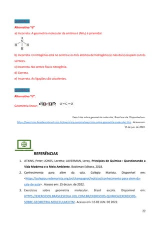 22
QUESTÃO 3
Alternativa “d”
a) Incorreta: A geometria molecular da amônia é (NH3) é piramidal.
b) Incorreta. O nitrogênio está no centro e os três átomos de hidrogênio (e não dois) ocupam os três
vértices.
c) Incorreta. No centro fica o nitrogênio.
d) Correta.
e) Incorreta. As ligações são covalentes.
QUESTÃO 4
Alternativa “d”.
Geometria linear:
Exercícios sobre geometria molecular. Brasil escola. Disponível em:
https://exercicios.brasilescola.uol.com.br/exercicios-quimica/exercicios-sobre-geometria-molecular.htm . Acesso em:
15 de jun. de 2022.
REFERÊNCIAS
1. ATKINS, Peter; JONES, Loretta; LAVERMAN, Leroy. Princípios de Química-: Questionando a
Vida Moderna e o Meio Ambiente. Bookman Editora, 2018.
2. Conhecimento para além da sala. Colégio Marista. Disponível em:
<https://colegios.redemarista.org.br/champagnat/noticias/conhecimento-para-alem-da-
sala-de-aula> . Acesso em: 15 de jun. de 2022.
3. Exercícios sobre geometria molecular. Brasil escola. Disponível em:
HTTPS://EXERCICIOS.BRASILESCOLA.UOL.COM.BR/EXERCICIOS-QUIMICA/EXERCICIOS-
SOBRE-GEOMETRIA-MOLECULAR.HTM . Acesso em: 15 DE JUN. DE 2022.
 